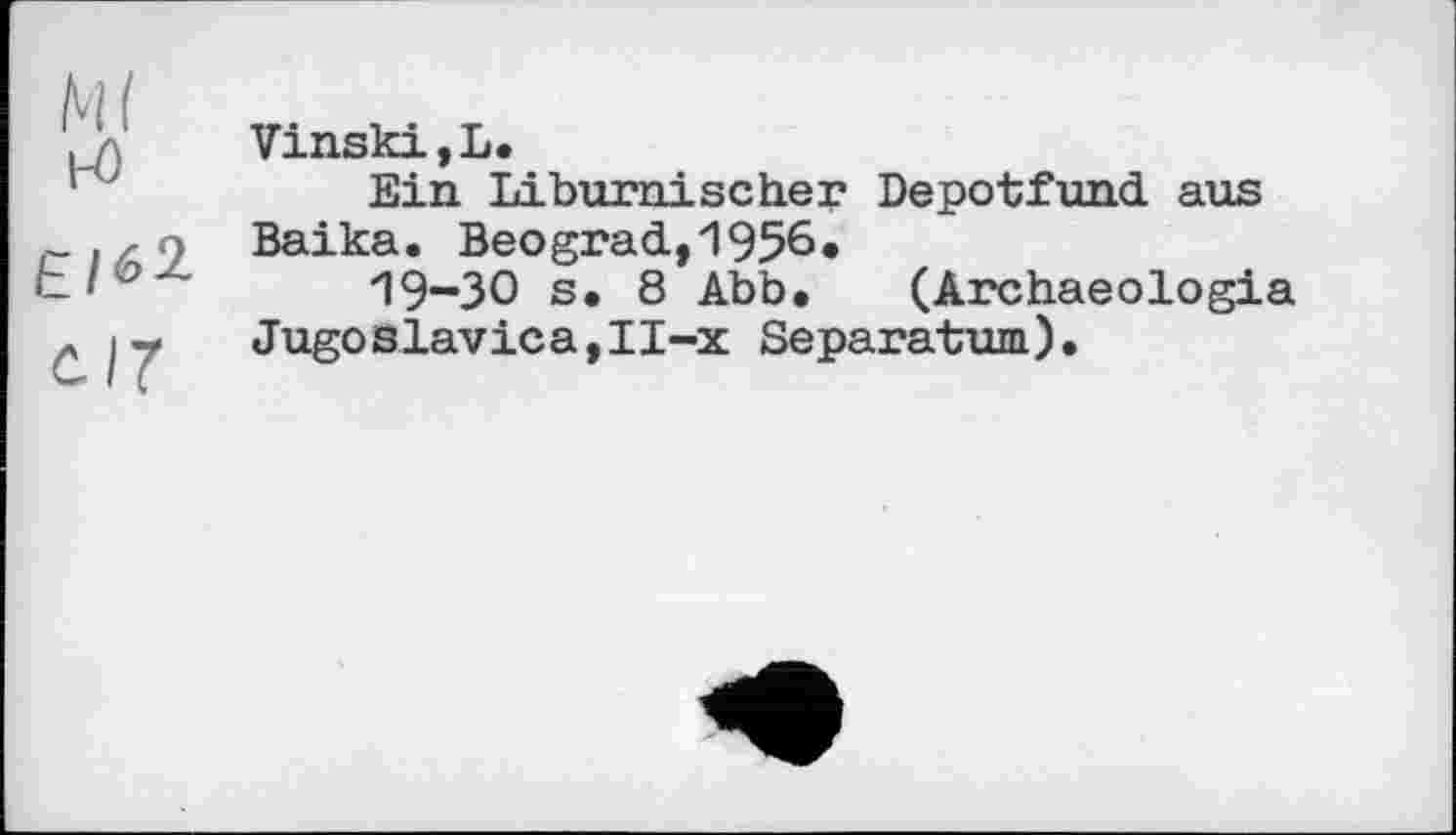 ﻿Ml н>
Є/62
с.17
VinskijL.
Ein Liburnischer Depotfund aus Baika. Beograd,1956»
19-30 s. 8 Abb. (Archaeologia Jugoslavica,II-x Separatum).